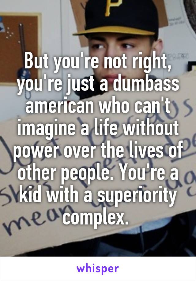 But you're not right, you're just a dumbass american who can't imagine a life without power over the lives of other people. You're a kid with a superiority complex. 