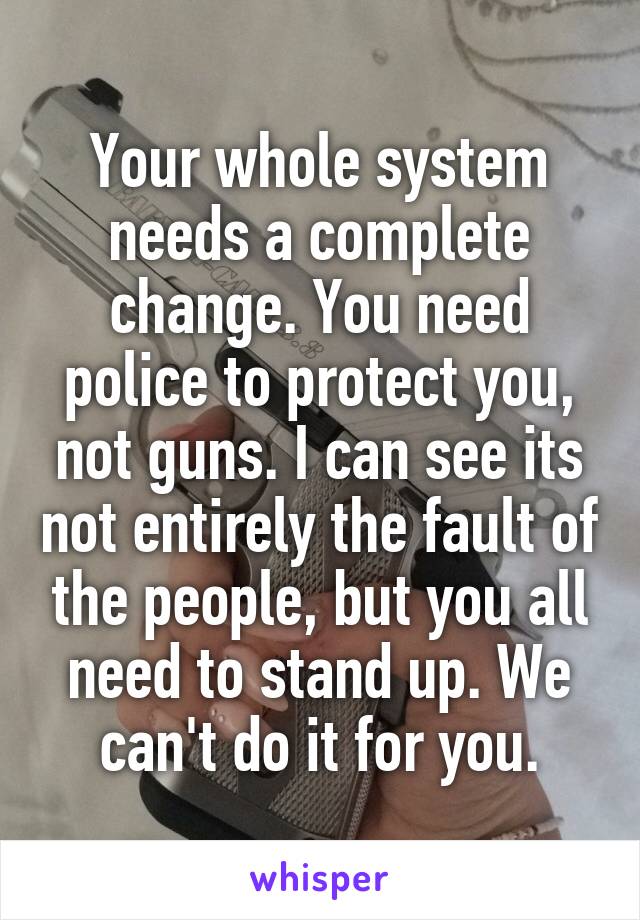 Your whole system needs a complete change. You need police to protect you, not guns. I can see its not entirely the fault of the people, but you all need to stand up. We can't do it for you.