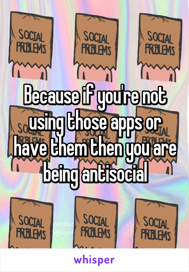 Because if you're not using those apps or have them then you are being antisocial