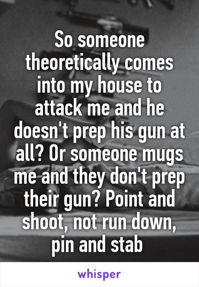 So someone theoretically comes into my house to attack me and he doesn't prep his gun at all? Or someone mugs me and they don't prep their gun? Point and shoot, not run down, pin and stab 