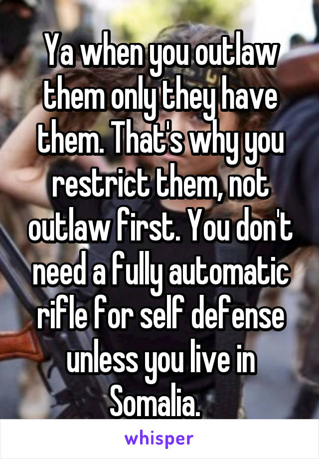 Ya when you outlaw them only they have them. That's why you restrict them, not outlaw first. You don't need a fully automatic rifle for self defense unless you live in Somalia.  