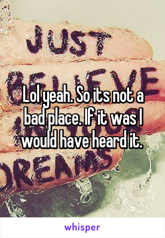 Lol yeah. So its not a bad place. If it was I would have heard it. 