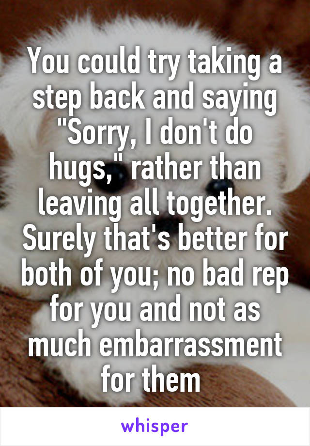 You could try taking a step back and saying "Sorry, I don't do hugs," rather than leaving all together. Surely that's better for both of you; no bad rep for you and not as much embarrassment for them 