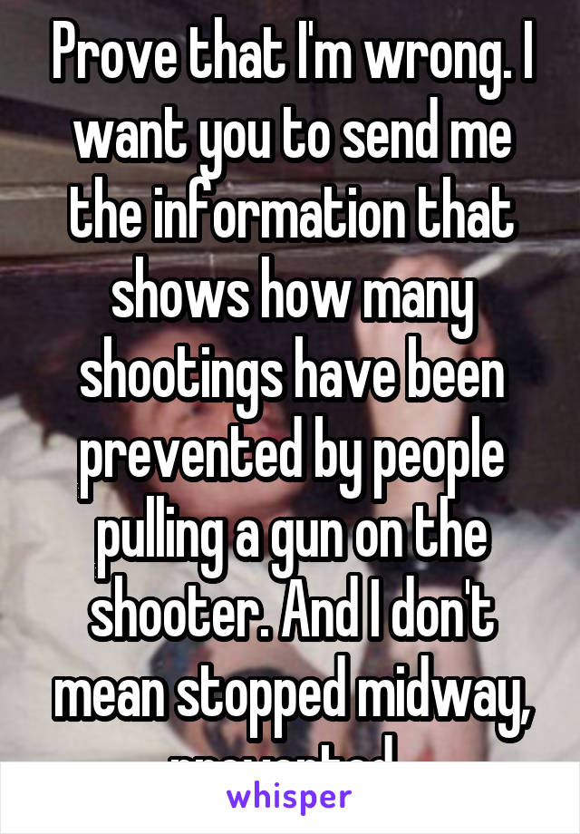 Prove that I'm wrong. I want you to send me the information that shows how many shootings have been prevented by people pulling a gun on the shooter. And I don't mean stopped midway, prevented. 