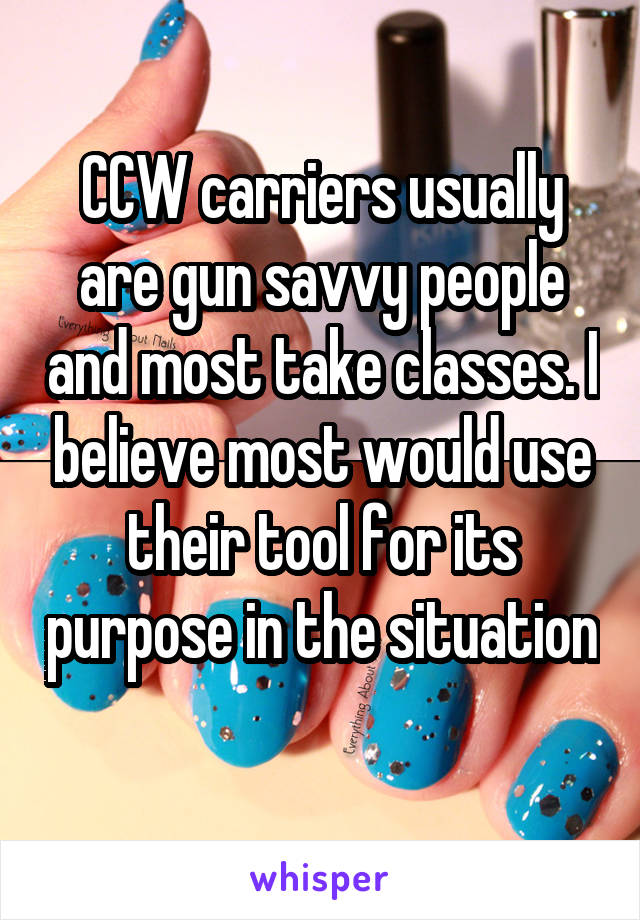 CCW carriers usually are gun savvy people and most take classes. I believe most would use their tool for its purpose in the situation 