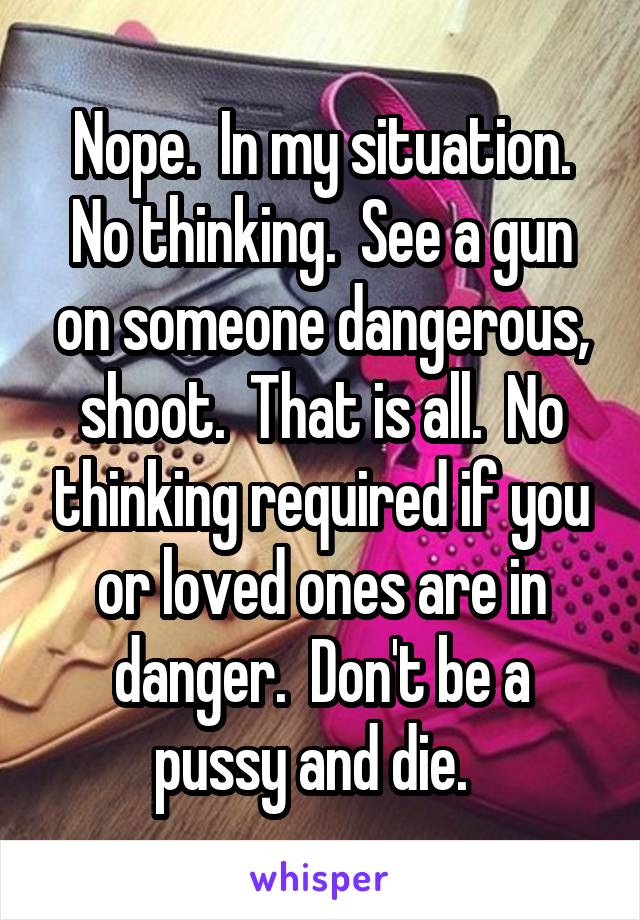 Nope.  In my situation. No thinking.  See a gun on someone dangerous, shoot.  That is all.  No thinking required if you or loved ones are in danger.  Don't be a pussy and die.  