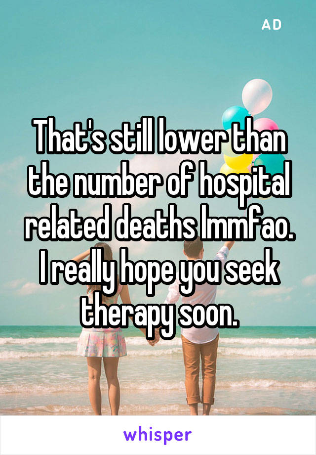 That's still lower than the number of hospital related deaths lmmfao. I really hope you seek therapy soon.