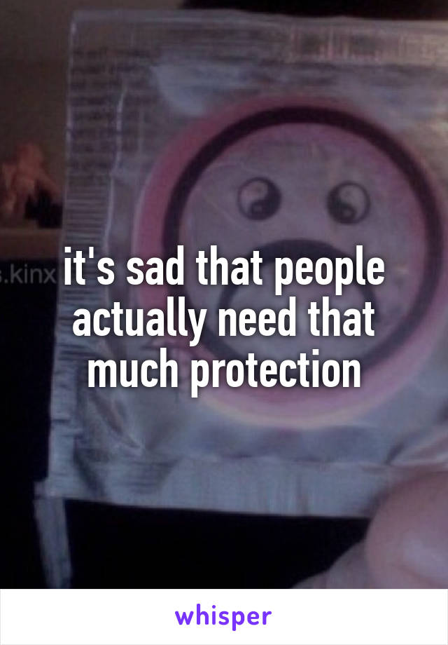 it's sad that people actually need that much protection