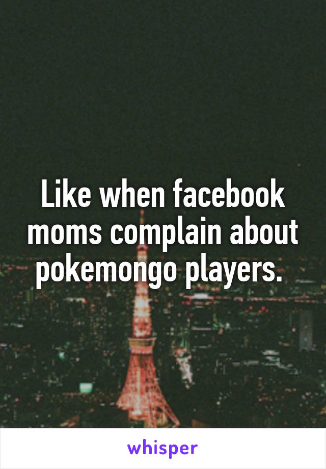 Like when facebook moms complain about pokemongo players. 