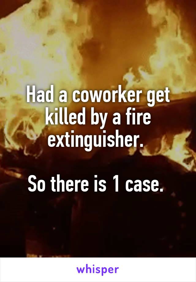 Had a coworker get killed by a fire extinguisher. 

So there is 1 case. 