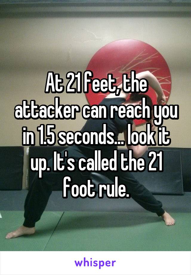 At 21 feet, the attacker can reach you in 1.5 seconds... look it up. It's called the 21 foot rule.