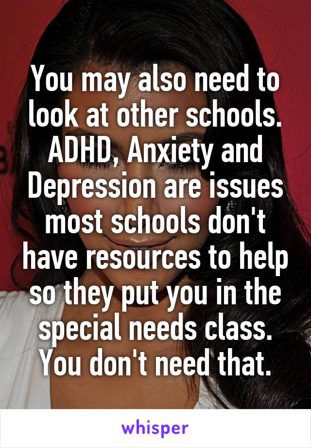 You may also need to look at other schools. ADHD, Anxiety and Depression are issues most schools don't have resources to help so they put you in the special needs class. You don't need that.