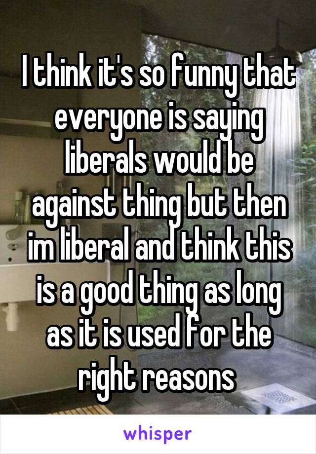 I think it's so funny that everyone is saying liberals would be against thing but then im liberal and think this is a good thing as long as it is used for the right reasons 