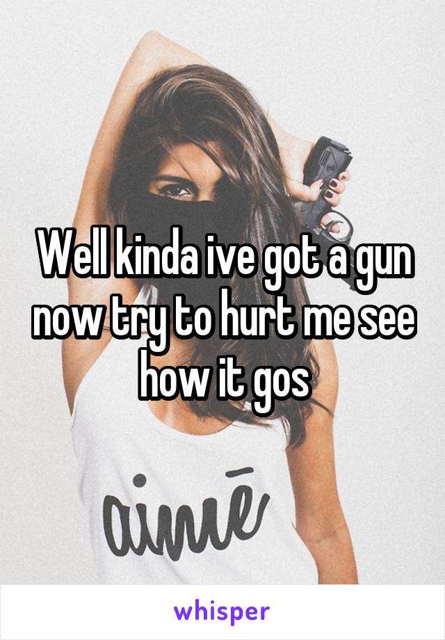 Well kinda ive got a gun now try to hurt me see how it gos