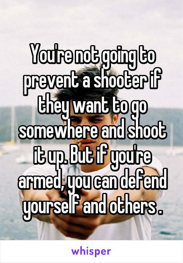 You're not going to prevent a shooter if they want to go somewhere and shoot it up. But if you're armed, you can defend yourself and others .