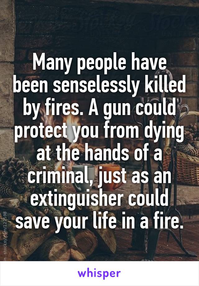 Many people have been senselessly killed by fires. A gun could protect you from dying at the hands of a criminal, just as an extinguisher could save your life in a fire.