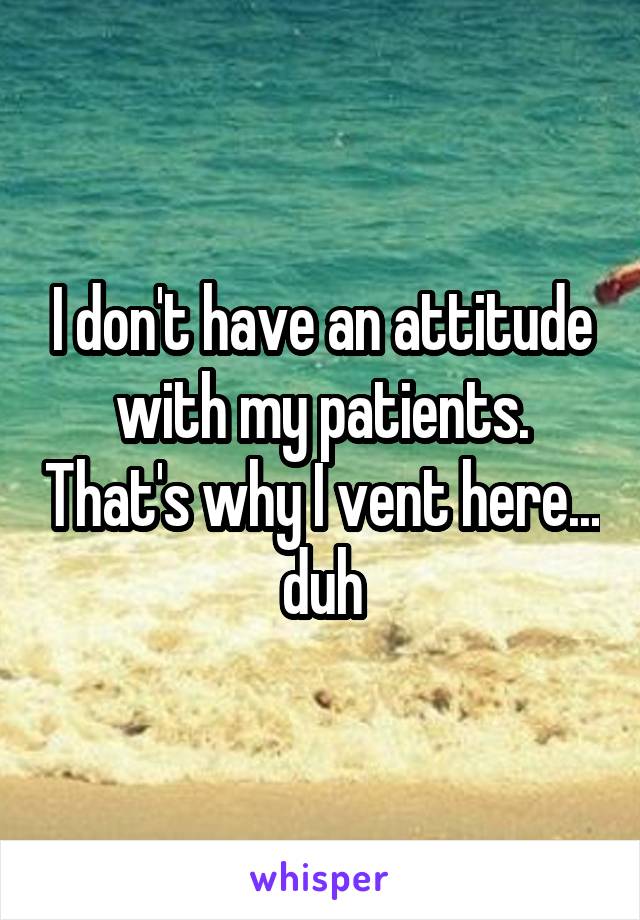 I don't have an attitude with my patients. That's why I vent here... duh