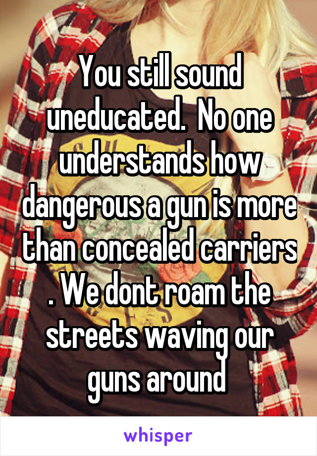 You still sound uneducated.  No one understands how dangerous a gun is more than concealed carriers . We dont roam the streets waving our guns around 