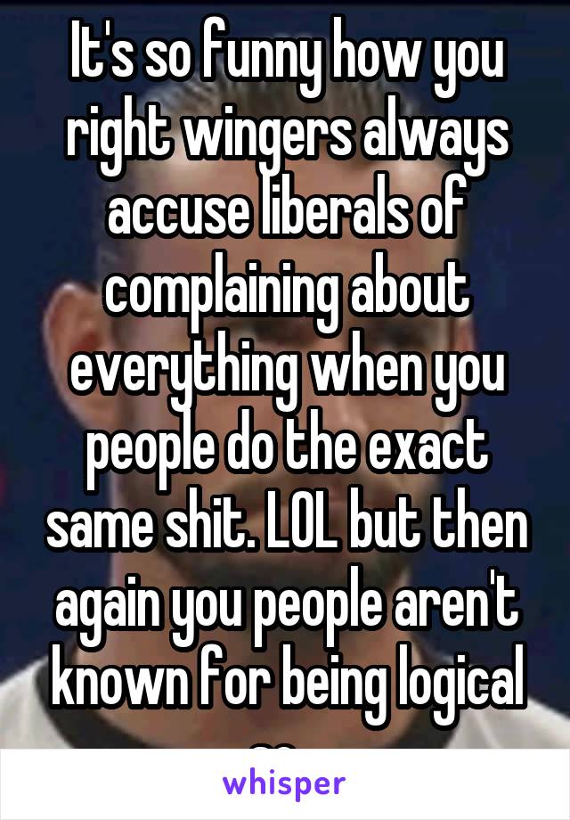 It's so funny how you right wingers always accuse liberals of complaining about everything when you people do the exact same shit. LOL but then again you people aren't known for being logical so...