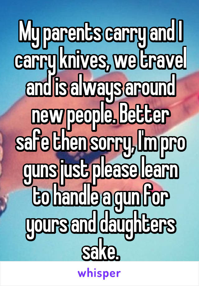 My parents carry and I carry knives, we travel and is always around new people. Better safe then sorry, I'm pro guns just please learn to handle a gun for yours and daughters sake.