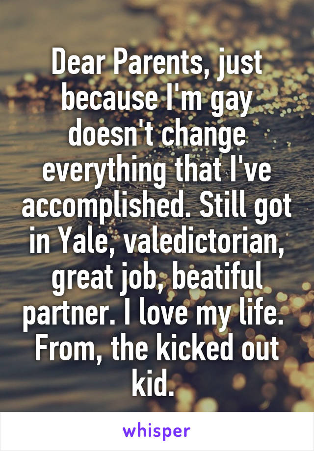 Dear Parents, just because I'm gay doesn't change everything that I've accomplished. Still got in Yale, valedictorian, great job, beatiful partner. I love my life. 
From, the kicked out kid. 