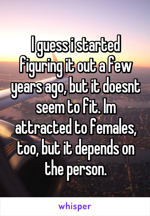 I guess i started figuring it out a few years ago, but it doesnt seem to fit. Im attracted to females, too, but it depends on the person.