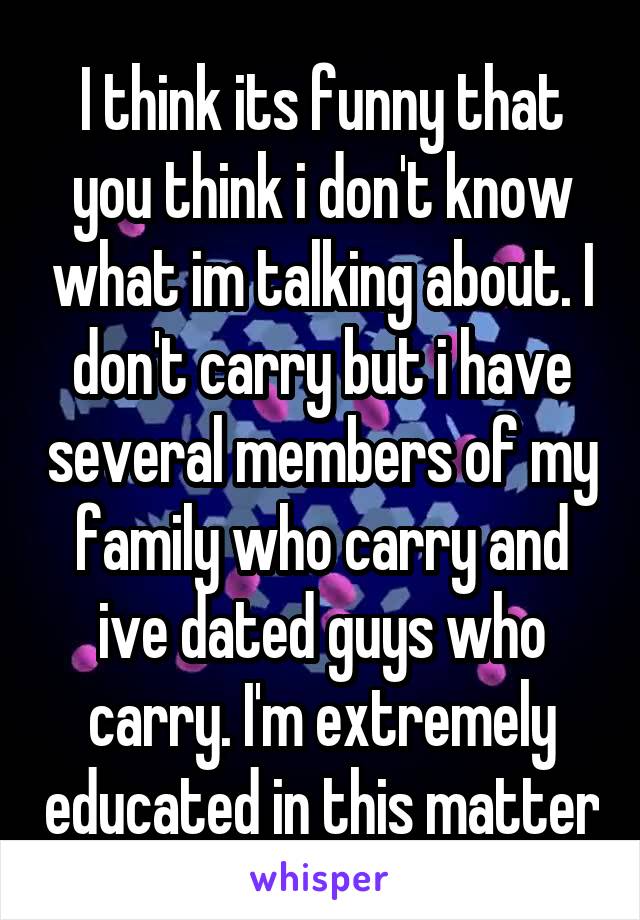 I think its funny that you think i don't know what im talking about. I don't carry but i have several members of my family who carry and ive dated guys who carry. I'm extremely educated in this matter