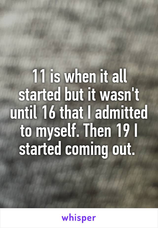 11 is when it all started but it wasn't until 16 that I admitted to myself. Then 19 I started coming out. 