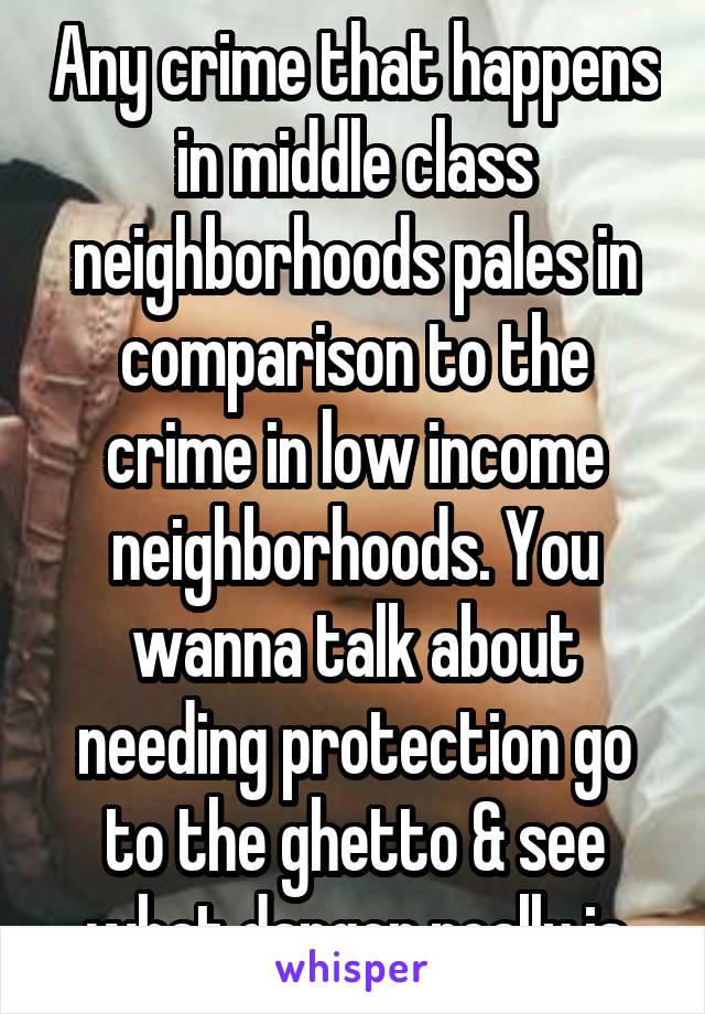 Any crime that happens in middle class neighborhoods pales in comparison to the crime in low income neighborhoods. You wanna talk about needing protection go to the ghetto & see what danger really is