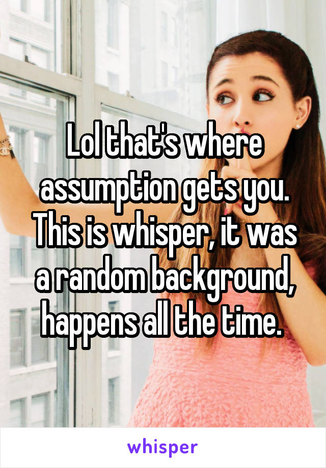 Lol that's where assumption gets you. This is whisper, it was a random background, happens all the time. 