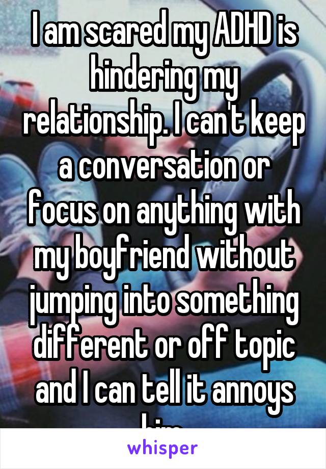 I am scared my ADHD is hindering my relationship. I can't keep a conversation or focus on anything with my boyfriend without jumping into something different or off topic and I can tell it annoys him.