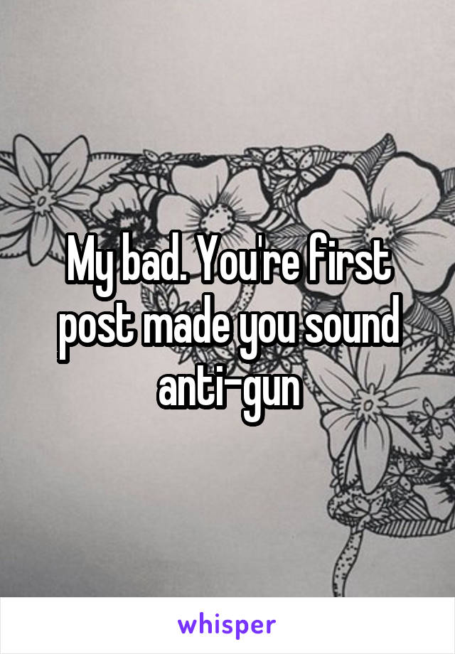 My bad. You're first post made you sound anti-gun