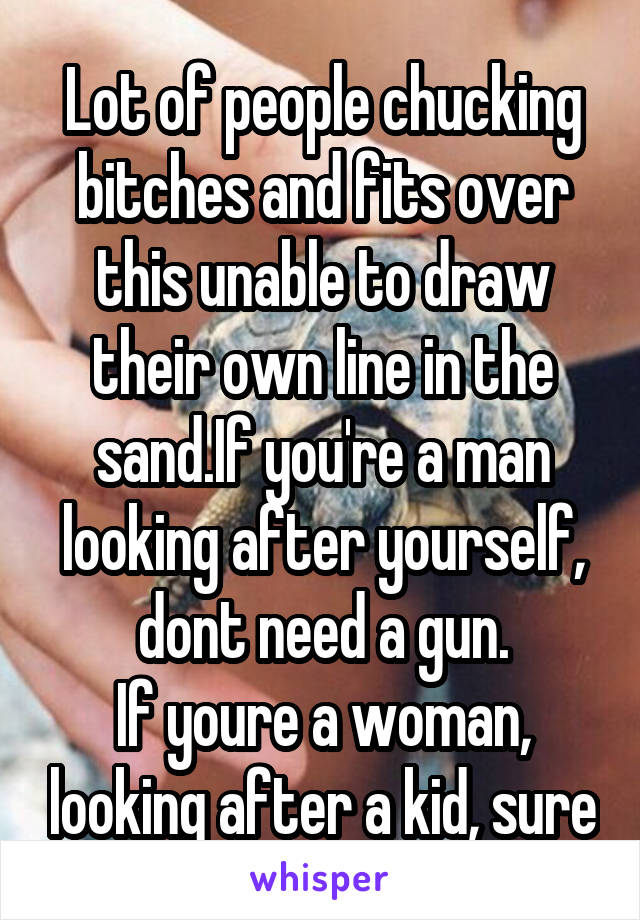 Lot of people chucking bitches and fits over this unable to draw their own line in the sand.If you're a man looking after yourself, dont need a gun.
If youre a woman, looking after a kid, sure