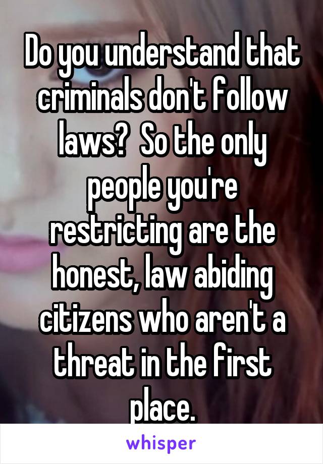 Do you understand that criminals don't follow laws?  So the only people you're restricting are the honest, law abiding citizens who aren't a threat in the first place.