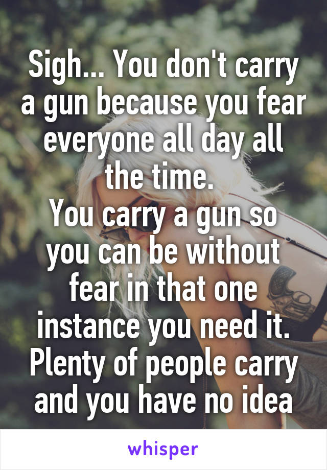 Sigh... You don't carry a gun because you fear everyone all day all the time. 
You carry a gun so you can be without fear in that one instance you need it. Plenty of people carry and you have no idea