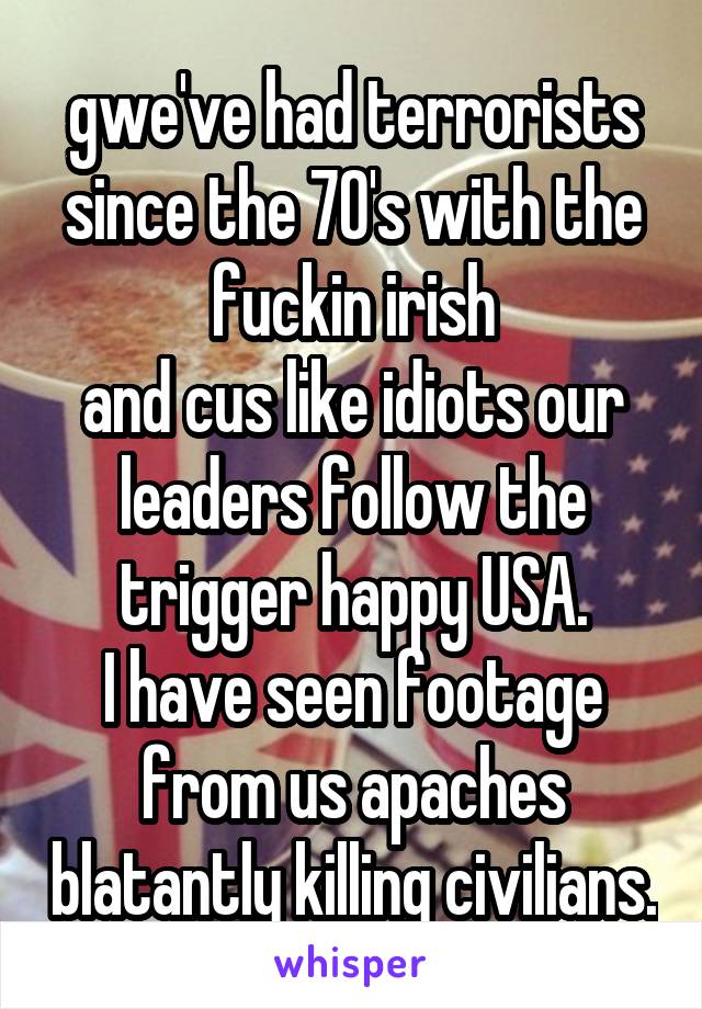 gwe've had terrorists since the 70's with the fuckin irish
and cus like idiots our leaders follow the trigger happy USA.
I have seen footage from us apaches blatantly killing civilians.