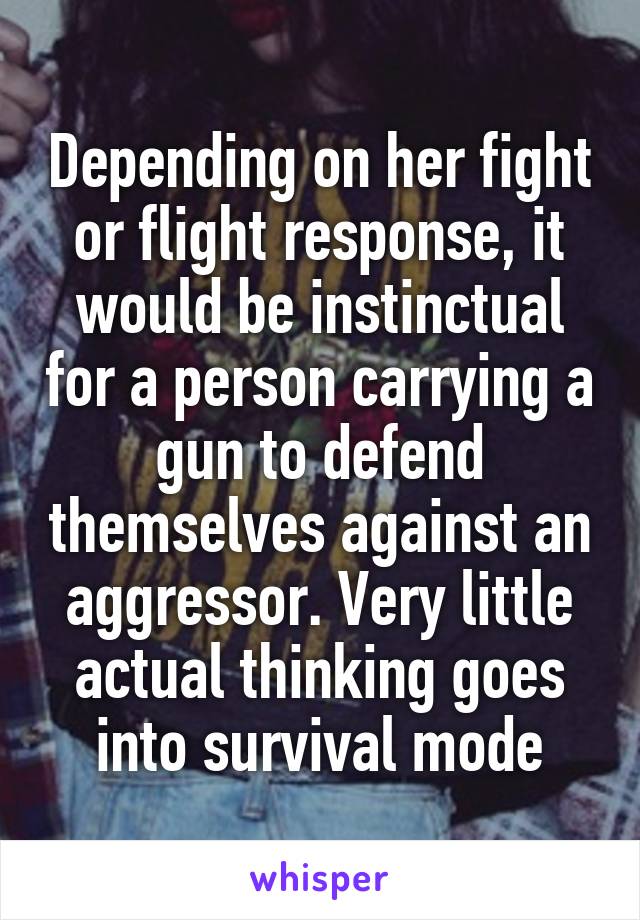 Depending on her fight or flight response, it would be instinctual for a person carrying a gun to defend themselves against an aggressor. Very little actual thinking goes into survival mode