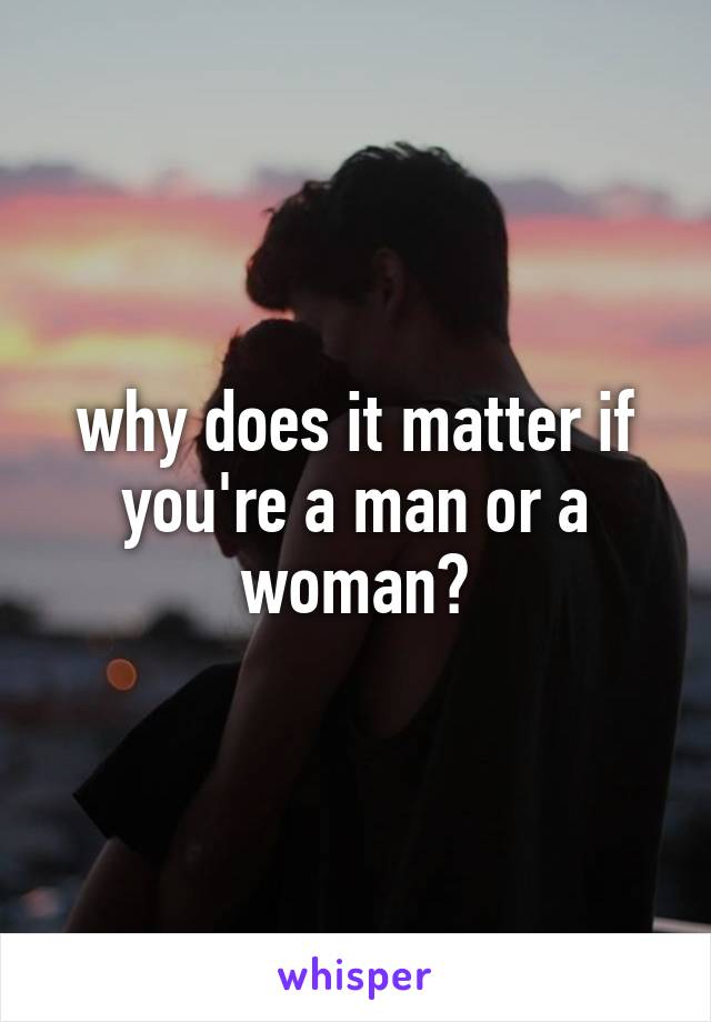 why does it matter if you're a man or a woman?