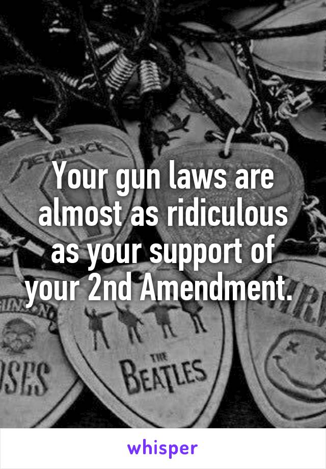 Your gun laws are almost as ridiculous as your support of your 2nd Amendment. 