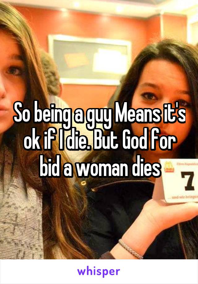 So being a guy Means it's ok if I die. But God for bid a woman dies