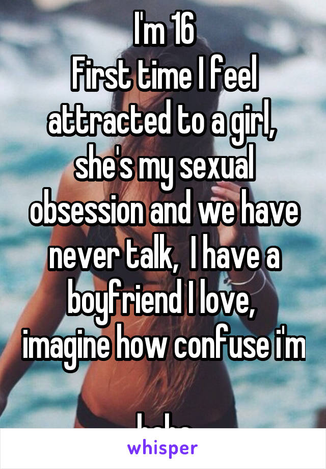 I'm 16
First time I feel attracted to a girl,  she's my sexual obsession and we have never talk,  I have a boyfriend I love,  imagine how confuse i'm 
haha