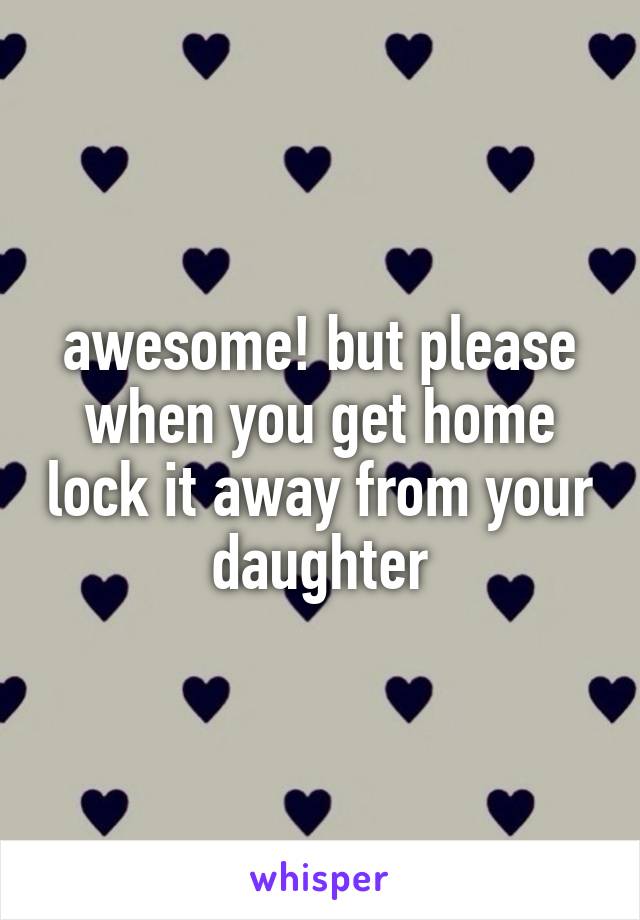 awesome! but please when you get home lock it away from your daughter