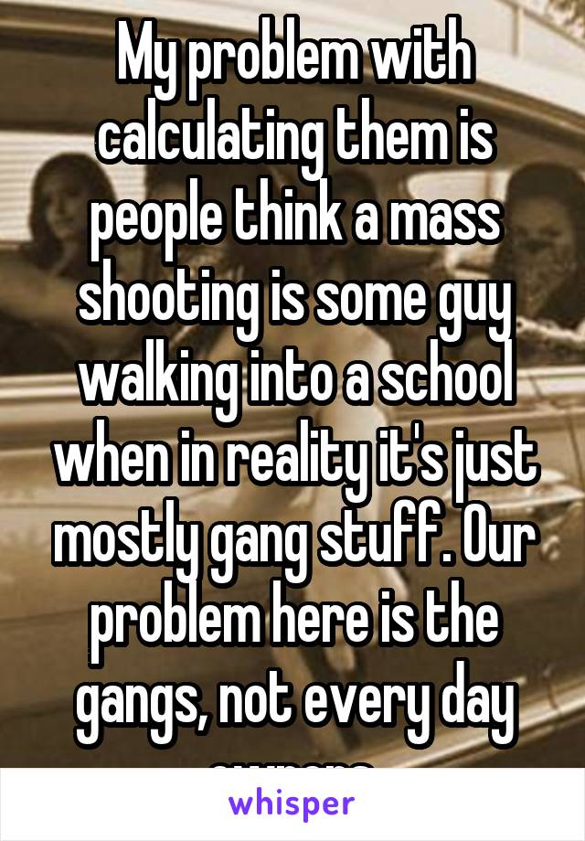 My problem with calculating them is people think a mass shooting is some guy walking into a school when in reality it's just mostly gang stuff. Our problem here is the gangs, not every day owners.