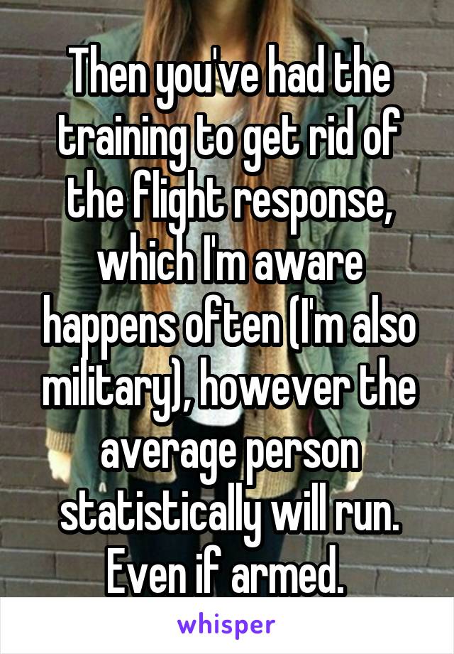 Then you've had the training to get rid of the flight response, which I'm aware happens often (I'm also military), however the average person statistically will run. Even if armed. 