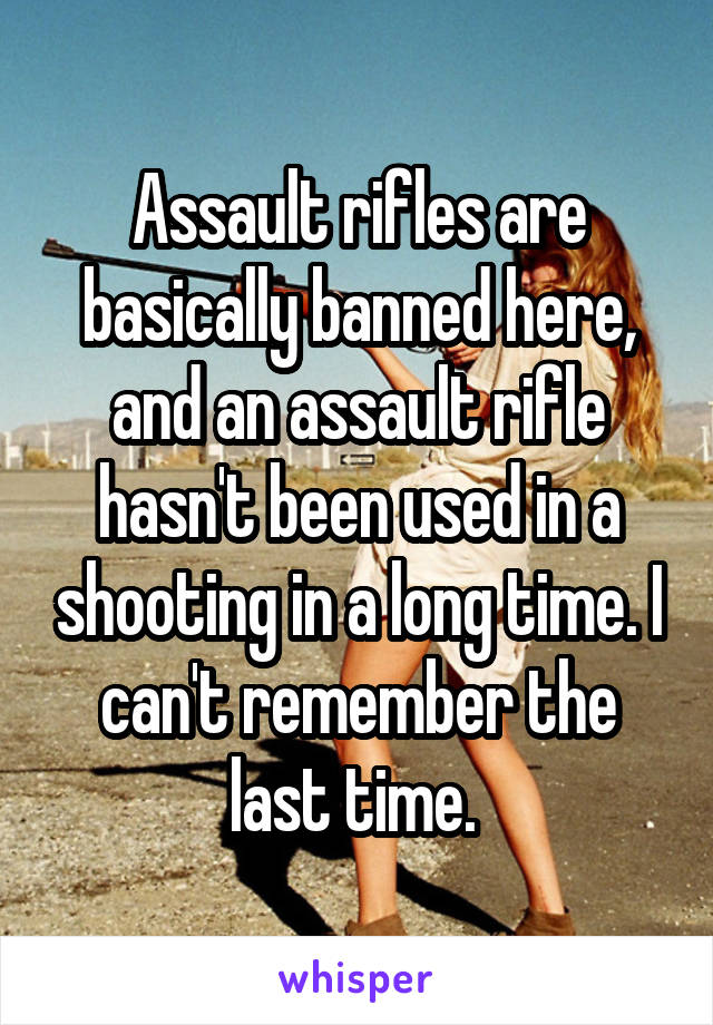 Assault rifles are basically banned here, and an assault rifle hasn't been used in a shooting in a long time. I can't remember the last time. 