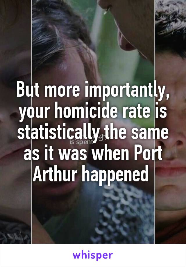 But more importantly, your homicide rate is statistically the same as it was when Port Arthur happened 