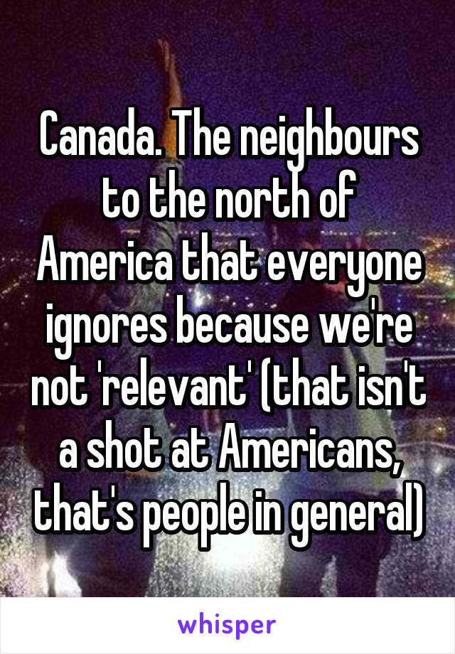 Canada. The neighbours to the north of America that everyone ignores because we're not 'relevant' (that isn't a shot at Americans, that's people in general)