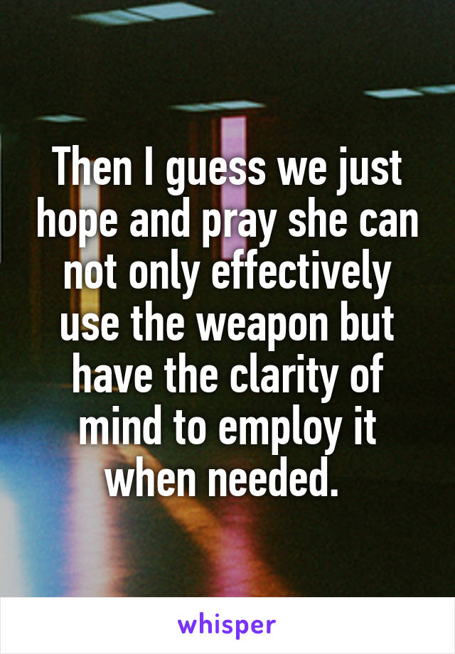 Then I guess we just hope and pray she can not only effectively use the weapon but have the clarity of mind to employ it when needed. 