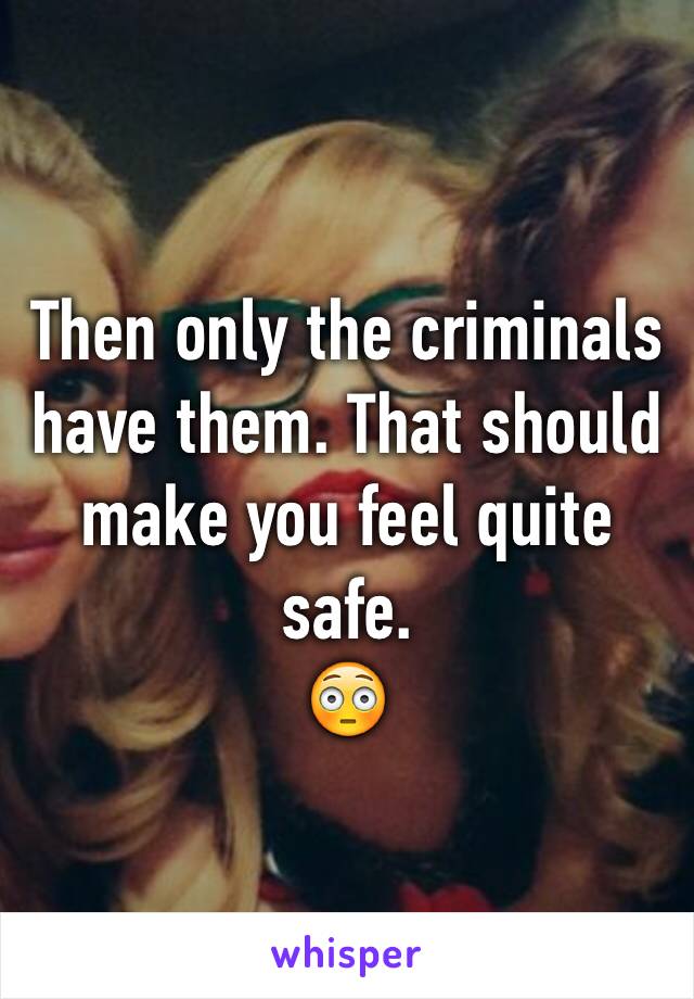 Then only the criminals have them. That should make you feel quite safe.
😳