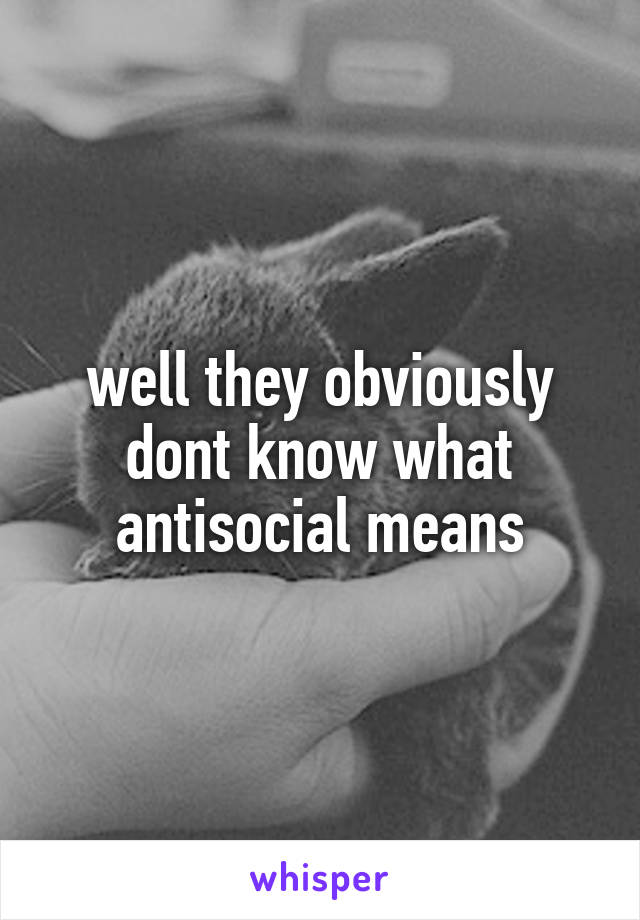 well they obviously dont know what antisocial means